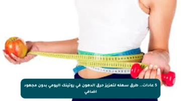 5 عادات.. طرق سهلة لتعزيز حرق الدهون في روتينك اليومي بدون مجهود إضافي